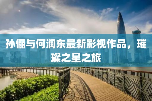 孫儷與何潤(rùn)東最新影視作品，璀璨之星之旅