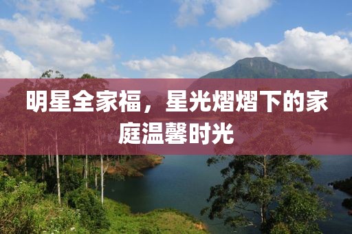 明星全家福，星光熠熠下的家庭溫馨時(shí)光