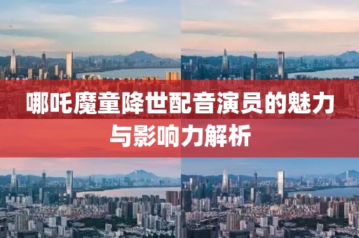 哪吒魔童降世配音演員的魅力與影響力解析