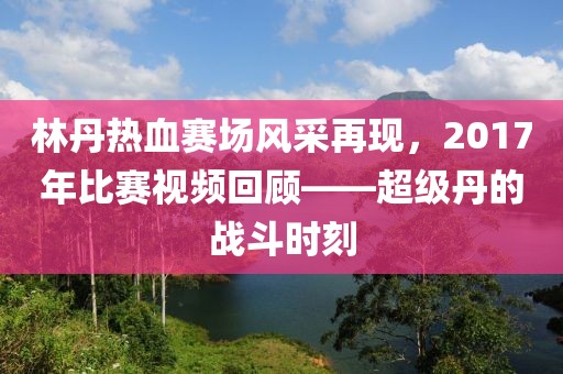 林丹熱血賽場風(fēng)采再現(xiàn)，2017年比賽視頻回顧——超級丹的戰(zhàn)斗時刻