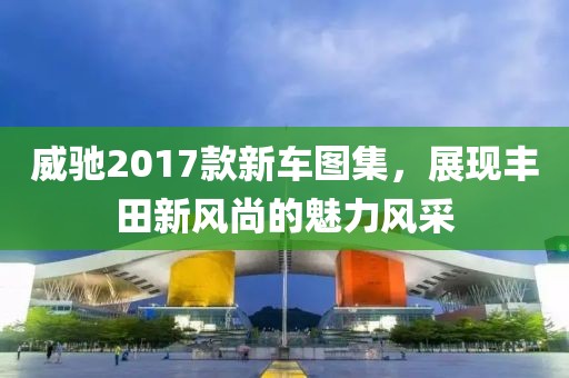 威馳2017款新車圖集，展現(xiàn)豐田新風(fēng)尚的魅力風(fēng)采