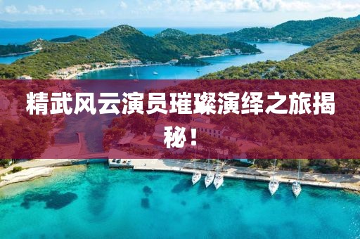 精武風(fēng)云演員璀璨演繹之旅揭秘！