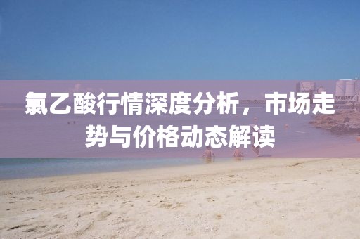 氯乙酸行情深度分析，市場走勢與價格動態(tài)解讀