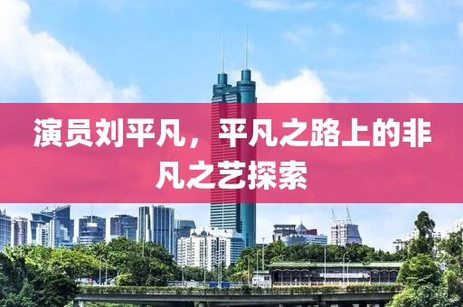 演員劉平凡，平凡之路上的非凡之藝探索