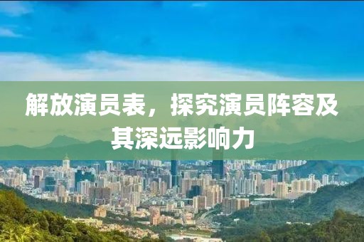 解放演員表，探究演員陣容及其深遠(yuǎn)影響力
