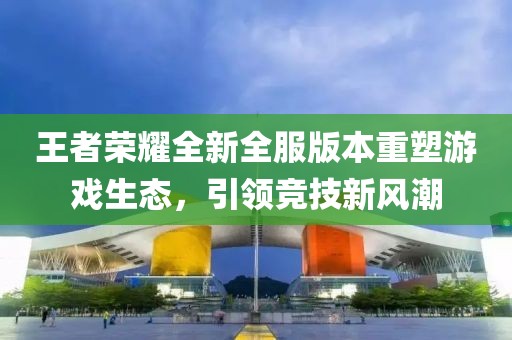 王者榮耀全新全服版本重塑游戲生態(tài)，引領(lǐng)競(jìng)技新風(fēng)潮