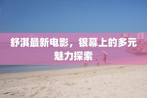 舒淇最新電影，銀幕上的多元魅力探索