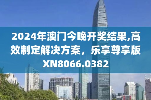 2024年澳門今晚開獎結(jié)果,高效制定解決方案，樂享尊享版XN8066.0382