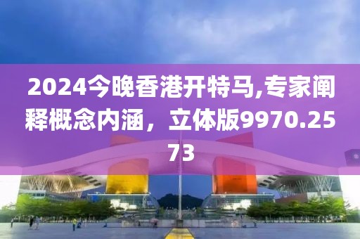 2024今晚香港開特馬,專家闡釋概念內(nèi)涵，立體版9970.2573