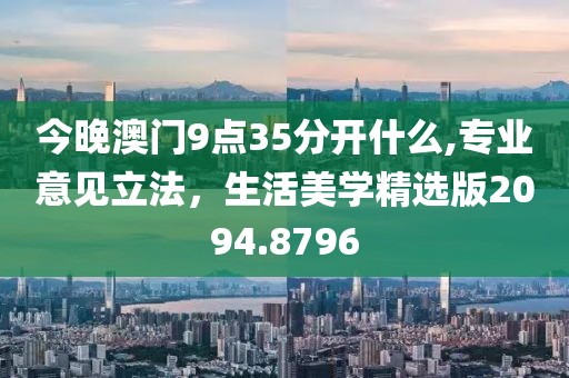 今晚澳門(mén)9點(diǎn)35分開(kāi)什么,專(zhuān)業(yè)意見(jiàn)立法，生活美學(xué)精選版2094.8796