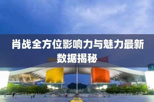 肖戰(zhàn)全方位影響力與魅力最新數(shù)據(jù)揭秘