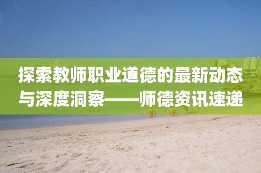 探索教師職業(yè)道德的最新動態(tài)與深度洞察——師德資訊速遞