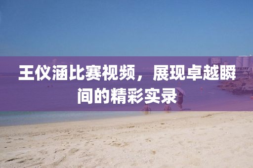 王儀涵比賽視頻，展現(xiàn)卓越瞬間的精彩實錄