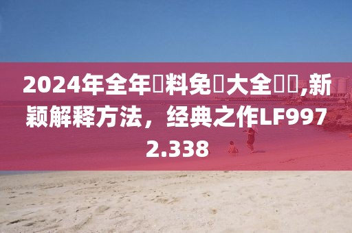 2024年全年資料免費大全優(yōu)勢,新穎解釋方法，經(jīng)典之作LF9972.338