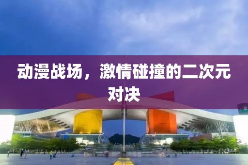 動(dòng)漫戰(zhàn)場(chǎng)，激情碰撞的二次元對(duì)決