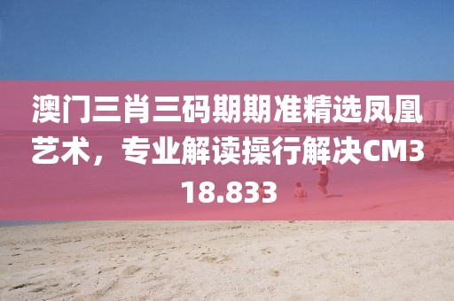 澳門三肖三碼期期準(zhǔn)精選鳳凰藝術(shù)，專業(yè)解讀操行解決CM318.833