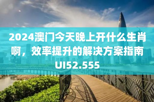 2024澳門今天晚上開什么生肖啊，效率提升的解決方案指南UI52.555