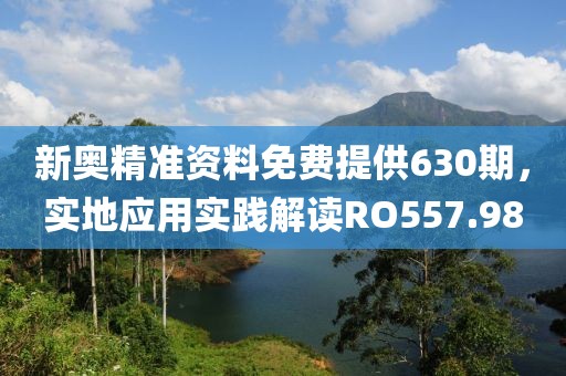 新奧精準(zhǔn)資料免費(fèi)提供630期，實(shí)地應(yīng)用實(shí)踐解讀RO557.98