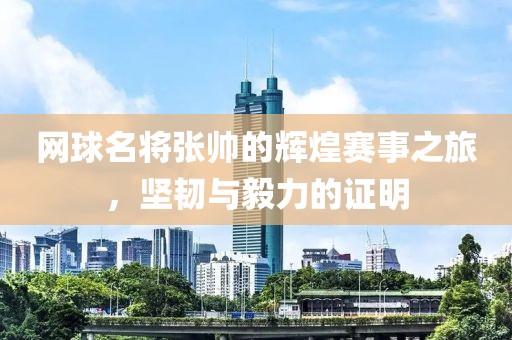網(wǎng)球名將張帥的輝煌賽事之旅，堅韌與毅力的證明