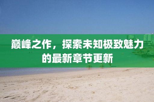 巔峰之作，探索未知極致魅力的最新章節(jié)更新