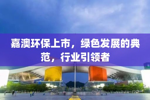 嘉澳環(huán)保上市，綠色發(fā)展的典范，行業(yè)引領(lǐng)者