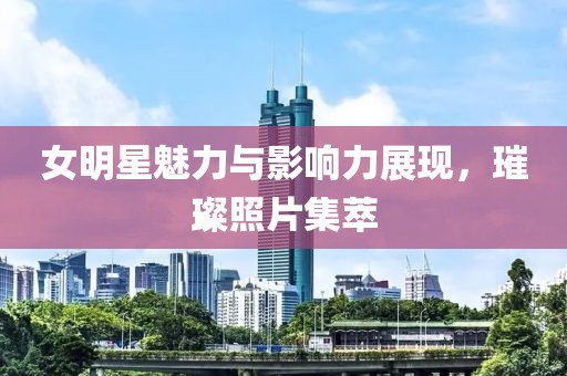 女明星魅力與影響力展現(xiàn)，璀璨照片集萃