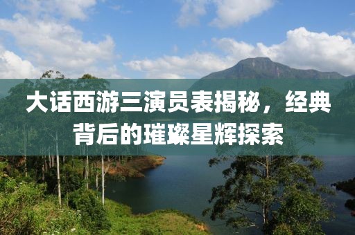 大話西游三演員表揭秘，經(jīng)典背后的璀璨星輝探索