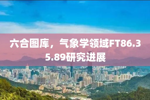 六合圖庫(kù)，氣象學(xué)領(lǐng)域FT86.35.89研究進(jìn)展