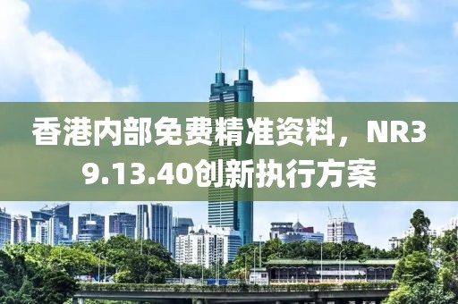 香港內(nèi)部免費(fèi)精準(zhǔn)資料，NR39.13.40創(chuàng)新執(zhí)行方案