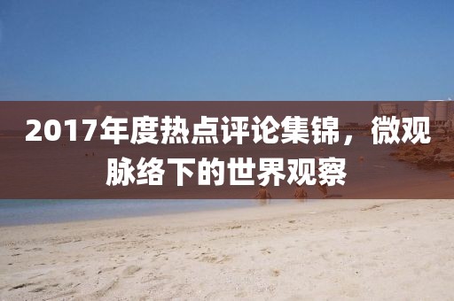 2017年度熱點(diǎn)評(píng)論集錦，微觀脈絡(luò)下的世界觀察