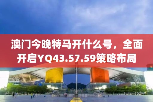 澳門今晚特馬開什么號，全面開啟YQ43.57.59策略布局