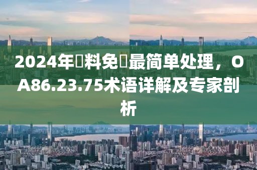 2024年資料免費(fèi)最簡(jiǎn)單處理，OA86.23.75術(shù)語(yǔ)詳解及專家剖析
