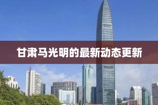 甘肅馬光明的最新動(dòng)態(tài)更新
