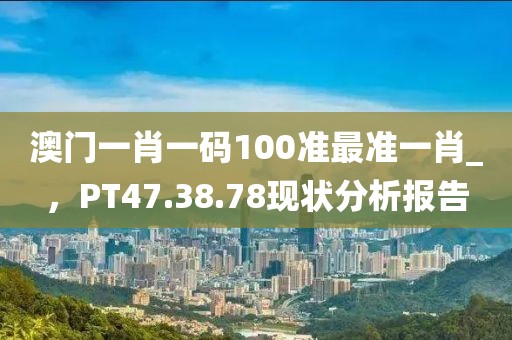 澳門一肖一碼100準(zhǔn)最準(zhǔn)一肖_，PT47.38.78現(xiàn)狀分析報(bào)告