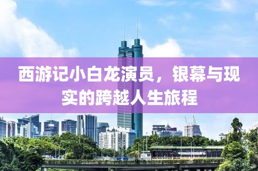 西游記小白龍演員，銀幕與現(xiàn)實(shí)的跨越人生旅程