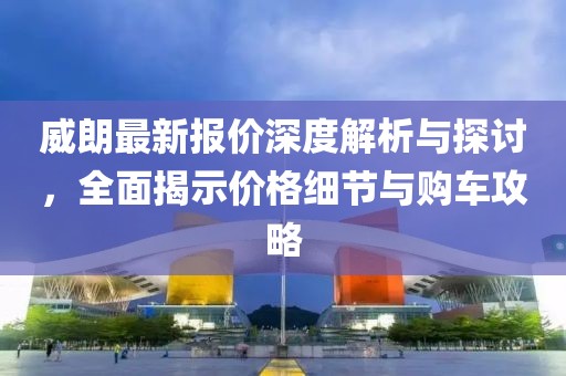 威朗最新報(bào)價(jià)深度解析與探討，全面揭示價(jià)格細(xì)節(jié)與購車攻略