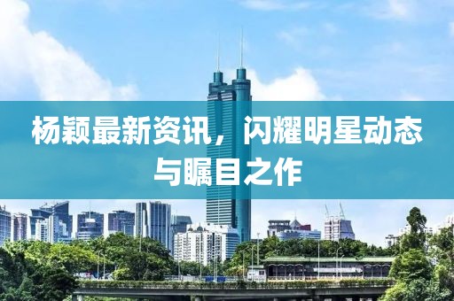 楊穎最新資訊，閃耀明星動態(tài)與矚目之作