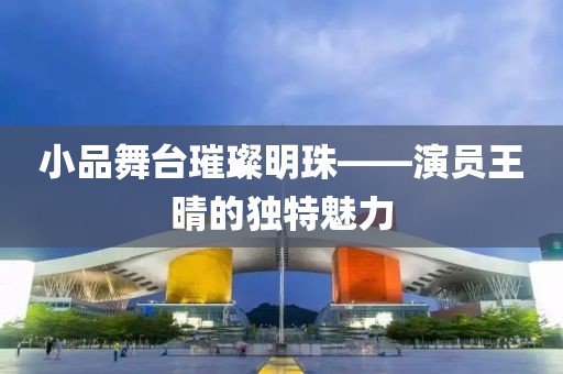 小品舞臺璀璨明珠——演員王晴的獨特魅力