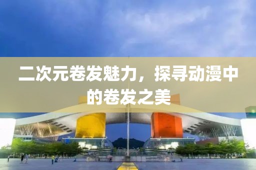 二次元卷發(fā)魅力，探尋動(dòng)漫中的卷發(fā)之美