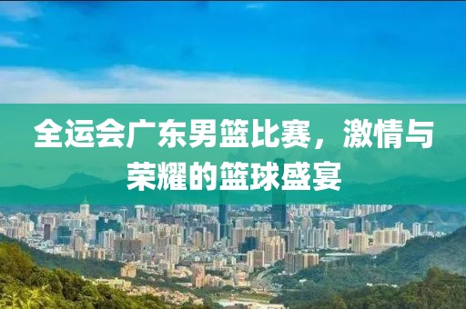 全運(yùn)會(huì)廣東男籃比賽，激情與榮耀的籃球盛宴