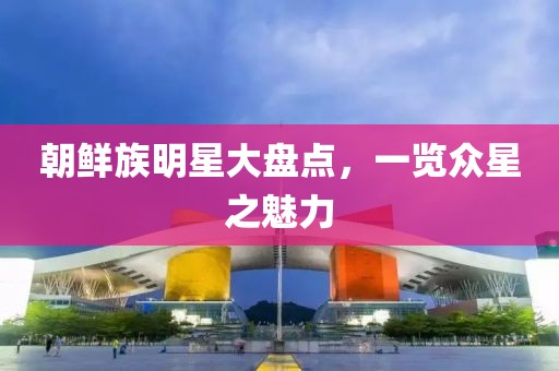 朝鮮族明星大盤點，一覽眾星之魅力