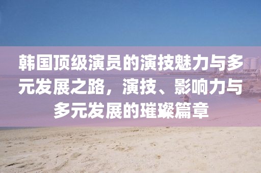 韓國(guó)頂級(jí)演員的演技魅力與多元發(fā)展之路，演技、影響力與多元發(fā)展的璀璨篇章
