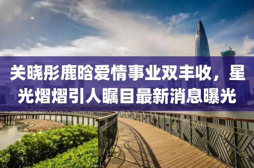 關(guān)曉彤鹿晗愛情事業(yè)雙豐收，星光熠熠引人矚目最新消息曝光