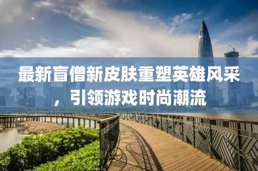 最新盲僧新皮膚重塑英雄風(fēng)采，引領(lǐng)游戲時尚潮流