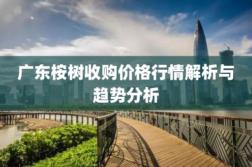 廣東桉樹收購價格行情解析與趨勢分析