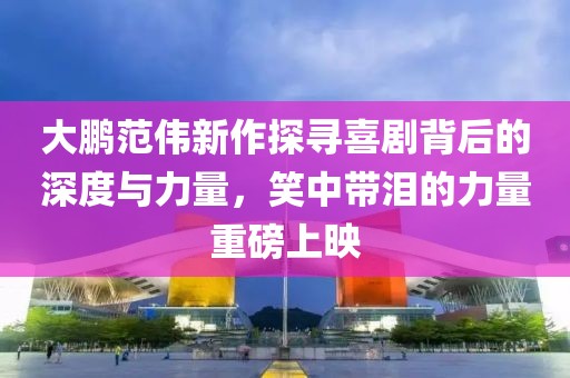 大鵬范偉新作探尋喜劇背后的深度與力量，笑中帶淚的力量重磅上映