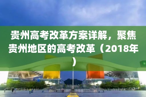 貴州高考改革方案詳解，聚焦貴州地區(qū)的高考改革（2018年）