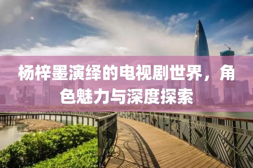 楊梓墨演繹的電視劇世界，角色魅力與深度探索