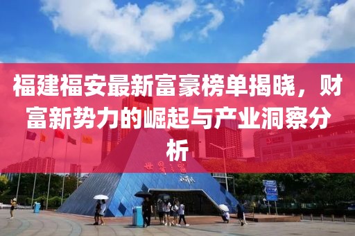 福建福安最新富豪榜單揭曉，財(cái)富新勢(shì)力的崛起與產(chǎn)業(yè)洞察分析