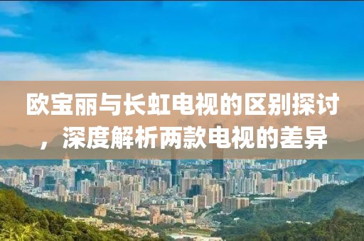 歐寶麗與長虹電視的區(qū)別探討，深度解析兩款電視的差異